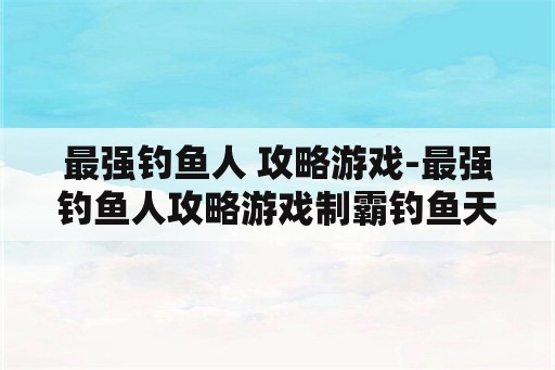 最强钓鱼人 攻略游戏-最强钓鱼人攻略游戏制霸钓鱼天下